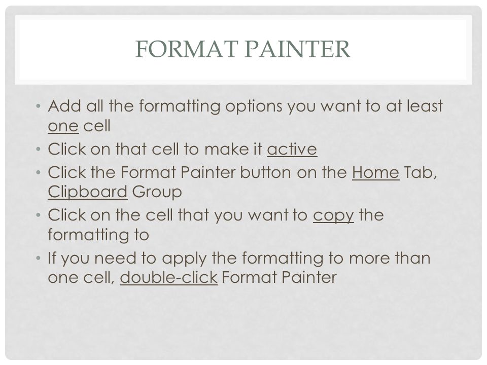 FORMAT PAINTER Add all the formatting options you want to at least one cell Click on that cell to make it active Click the Format Painter button on the Home Tab, Clipboard Group Click on the cell that you want to copy the formatting to If you need to apply the formatting to more than one cell, double-click Format Painter