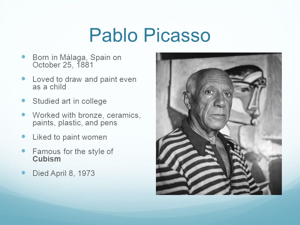 Pablo Picasso Born in Málaga, Spain on October 25, 1881 Loved to draw and paint even as a child Studied art in college Worked with bronze, ceramics, paints, plastic, and pens Liked to paint women Famous for the style of Cubism Died April 8, 1973