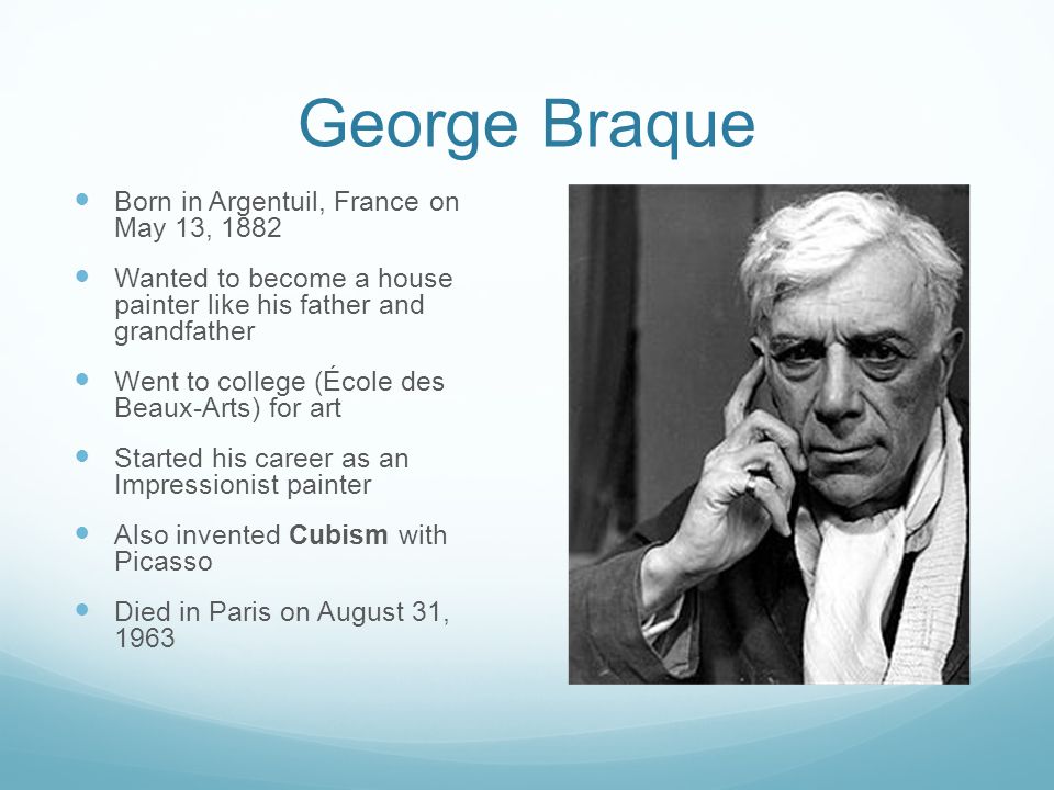 George Braque Born in Argentuil, France on May 13, 1882 Wanted to become a house painter like his father and grandfather Went to college (École des Beaux-Arts) for art Started his career as an Impressionist painter Also invented Cubism with Picasso Died in Paris on August 31, 1963