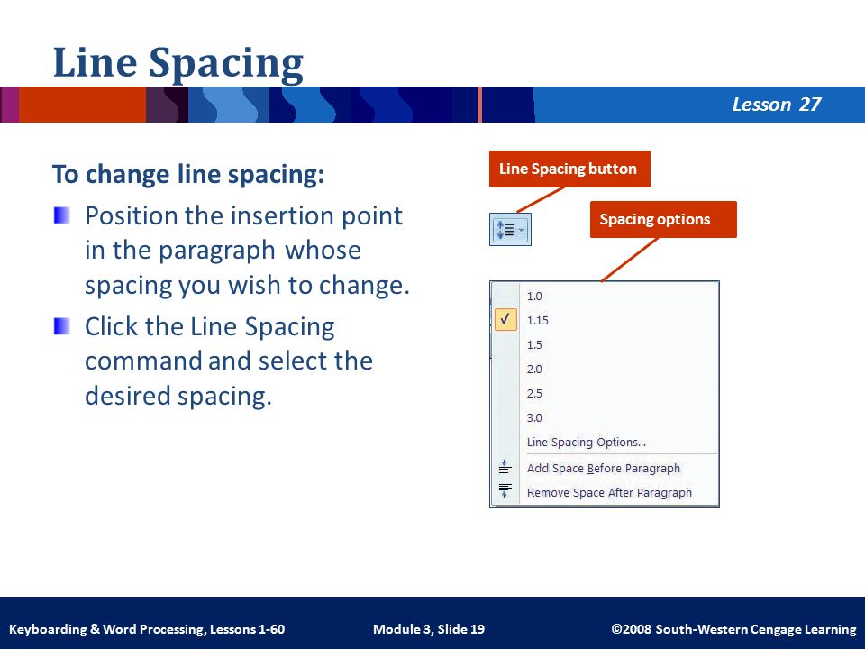 Lesson Module 3, Slide 19 ©2008 South-Western Cengage LearningKeyboarding & Word Processing, Lessons 1-60 Line Spacing To change line spacing: Position the insertion point in the paragraph whose spacing you wish to change.