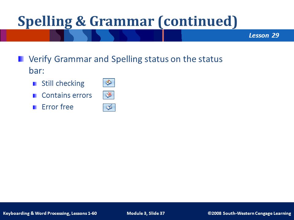 Lesson Module 3, Slide 37 ©2008 South-Western Cengage LearningKeyboarding & Word Processing, Lessons 1-60 Spelling & Grammar (continued) Verify Grammar and Spelling status on the status bar: Still checking Contains errors Error free 29