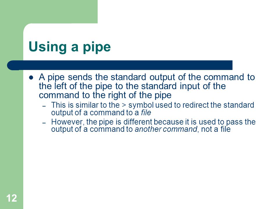 12 Using a pipe A pipe sends the standard output of the command to the left of the pipe to the standard input of the command to the right of the pipe – This is similar to the > symbol used to redirect the standard output of a command to a file – However, the pipe is different because it is used to pass the output of a command to another command, not a file