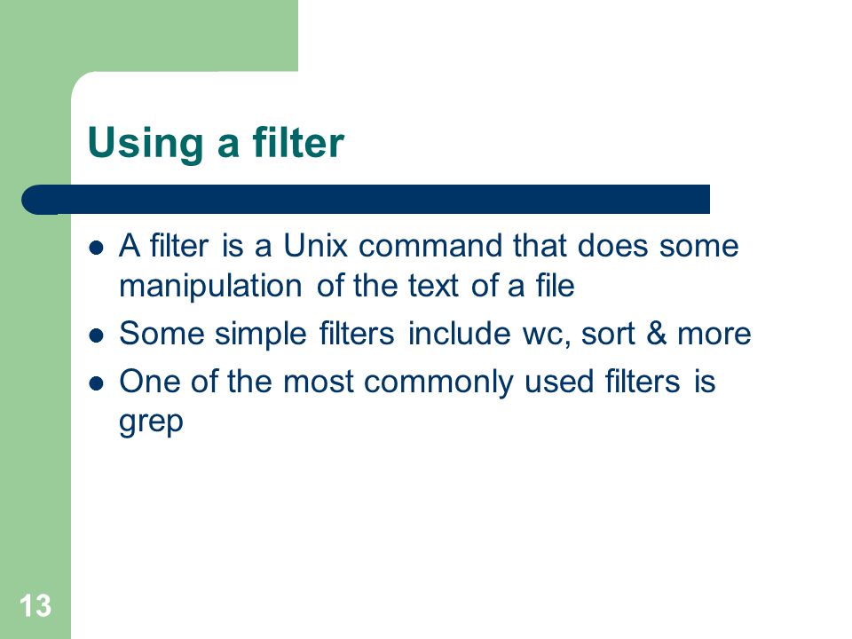 13 Using a filter A filter is a Unix command that does some manipulation of the text of a file Some simple filters include wc, sort & more One of the most commonly used filters is grep