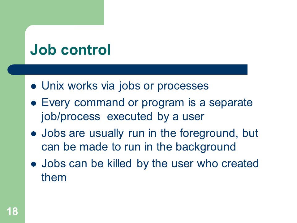 18 Job control Unix works via jobs or processes Every command or program is a separate job/process executed by a user Jobs are usually run in the foreground, but can be made to run in the background Jobs can be killed by the user who created them