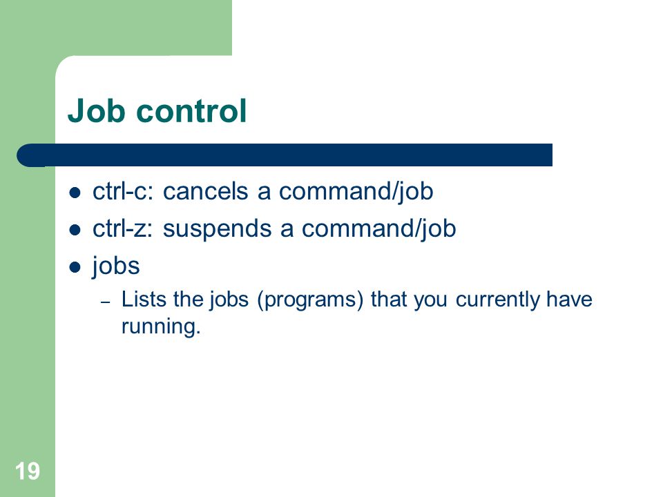 19 Job control ctrl-c: cancels a command/job ctrl-z: suspends a command/job jobs – Lists the jobs (programs) that you currently have running.