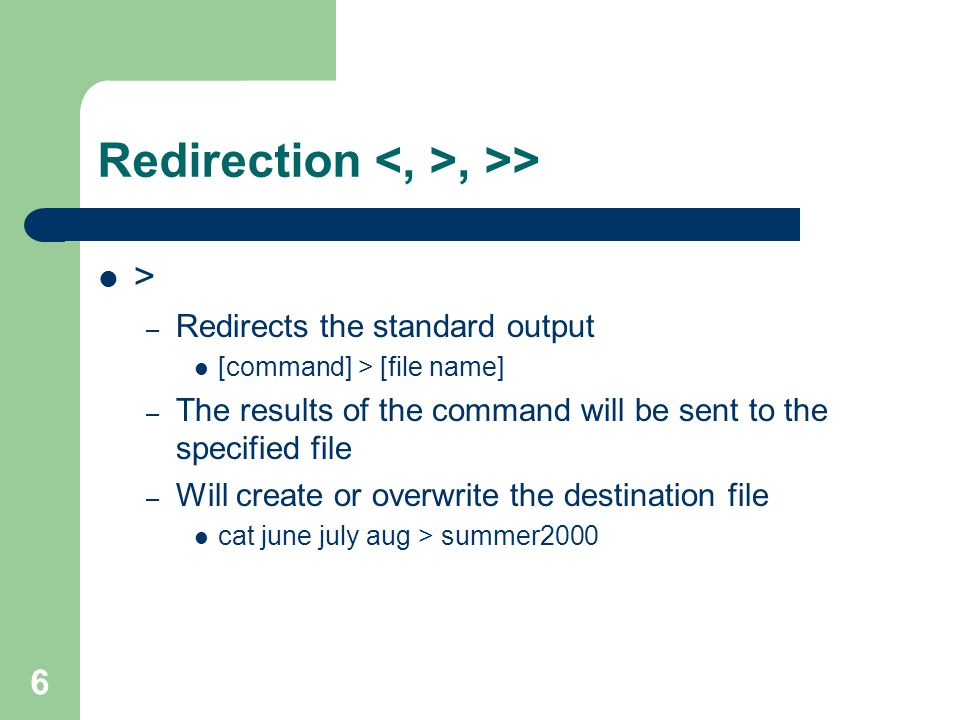 6 Redirection, >> > – Redirects the standard output [command] > [file name] – The results of the command will be sent to the specified file – Will create or overwrite the destination file cat june july aug > summer2000