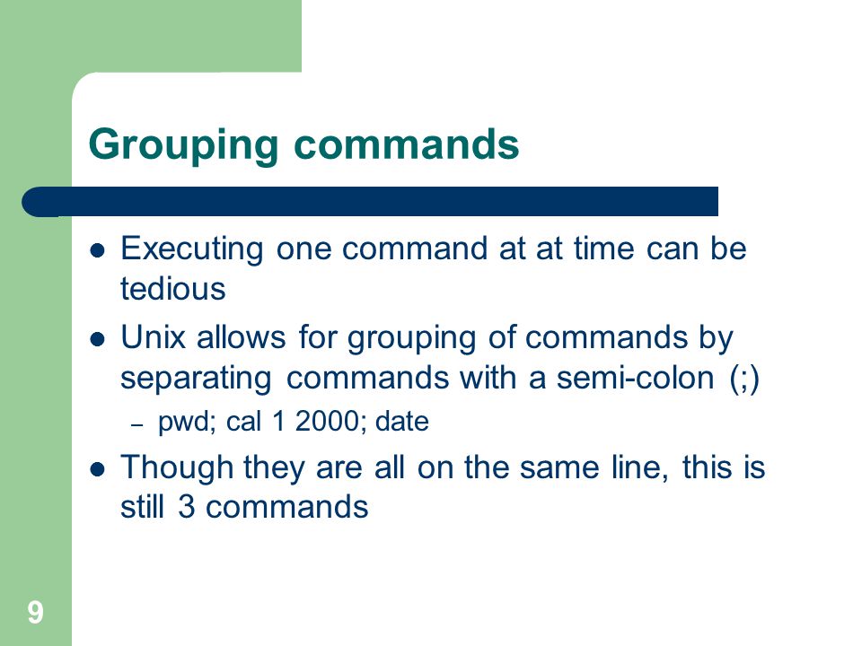 9 Grouping commands Executing one command at at time can be tedious Unix allows for grouping of commands by separating commands with a semi-colon (;) – pwd; cal ; date Though they are all on the same line, this is still 3 commands