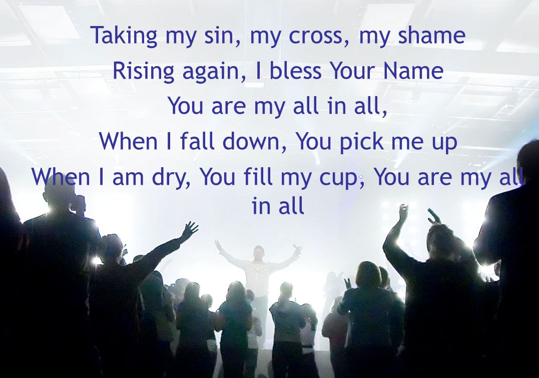 Taking my sin, my cross, my shame Rising again, I bless Your Name You are my all in all, When I fall down, You pick me up When I am dry, You fill my cup, You are my all in all