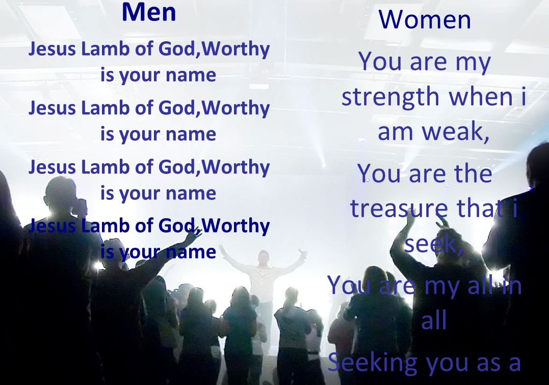 Men Jesus Lamb of God,Worthy is your name Women You are my strength when i am weak, You are the treasure that i seek, You are my all in all Seeking you as a precious jewel Lord to give up id be a fool.You are my all in all.