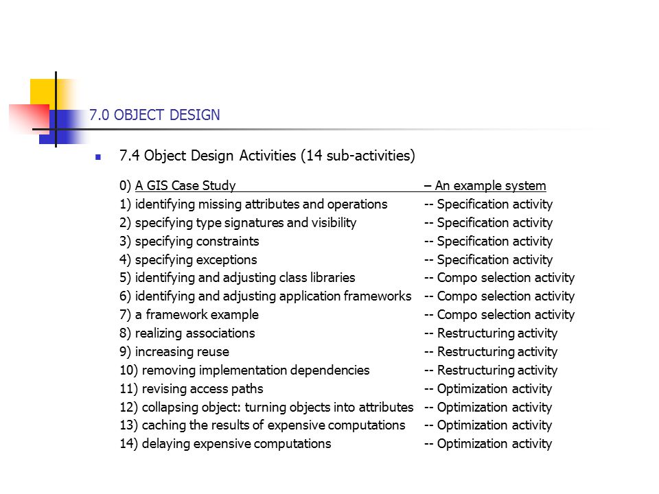 7.0 OBJECT DESIGN 7.4 Object Design Activities (14 sub-activities) 0) A GIS Case Study – An example system 1) identifying missing attributes and operations -- Specification activity 2) specifying type signatures and visibility-- Specification activity 3) specifying constraints-- Specification activity 4) specifying exceptions-- Specification activity 5) identifying and adjusting class libraries-- Compo selection activity 6) identifying and adjusting application frameworks-- Compo selection activity 7) a framework example-- Compo selection activity 8) realizing associations-- Restructuring activity 9) increasing reuse-- Restructuring activity 10) removing implementation dependencies-- Restructuring activity 11) revising access paths-- Optimization activity 12) collapsing object: turning objects into attributes-- Optimization activity 13) caching the results of expensive computations-- Optimization activity 14) delaying expensive computations-- Optimization activity