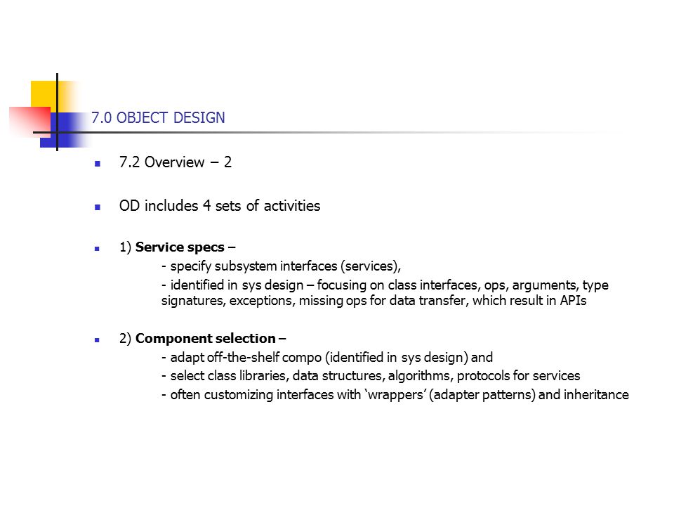 7.0 OBJECT DESIGN 7.2 Overview – 2 OD includes 4 sets of activities 1) Service specs – - specify subsystem interfaces (services), - identified in sys design – focusing on class interfaces, ops, arguments, type signatures, exceptions, missing ops for data transfer, which result in APIs 2) Component selection – - adapt off-the-shelf compo (identified in sys design) and - select class libraries, data structures, algorithms, protocols for services - often customizing interfaces with ‘wrappers’ (adapter patterns) and inheritance