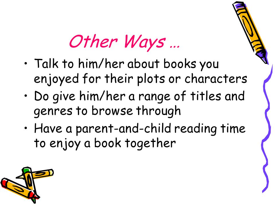 Other Ways … Talk to him/her about books you enjoyed for their plots or characters Do give him/her a range of titles and genres to browse through Have a parent-and-child reading time to enjoy a book together