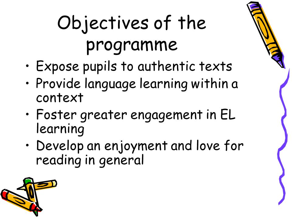 Objectives of the programme Expose pupils to authentic texts Provide language learning within a context Foster greater engagement in EL learning Develop an enjoyment and love for reading in general