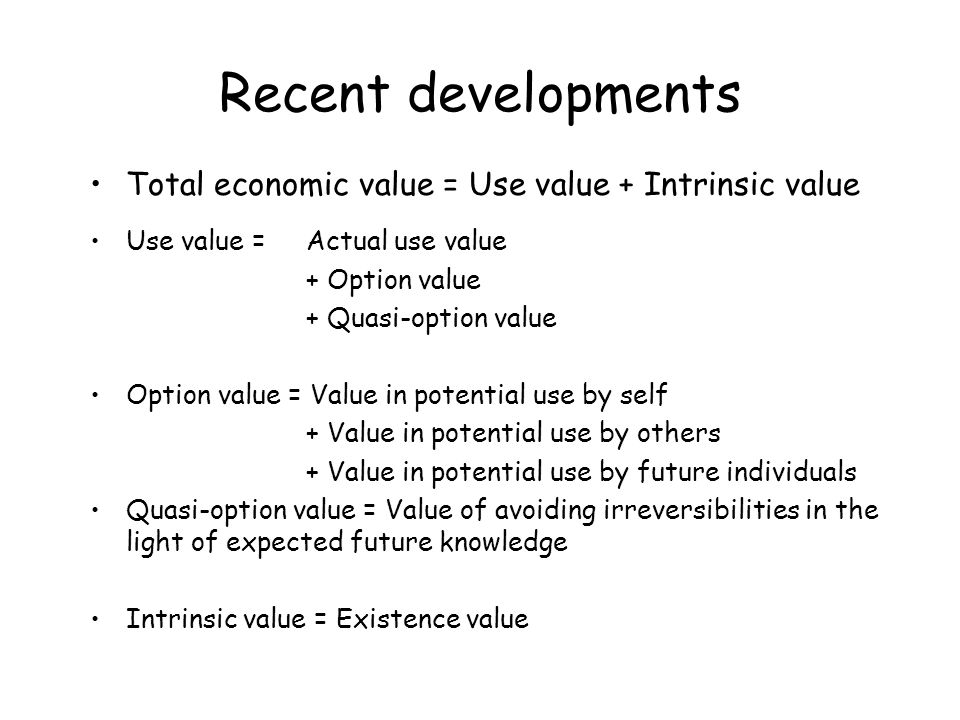 Recent developments Total economic value = Use value + Intrinsic value Use value = Actual use value + Option value + Quasi-option value Option value = Value in potential use by self + Value in potential use by others + Value in potential use by future individuals Quasi-option value = Value of avoiding irreversibilities in the light of expected future knowledge Intrinsic value = Existence value