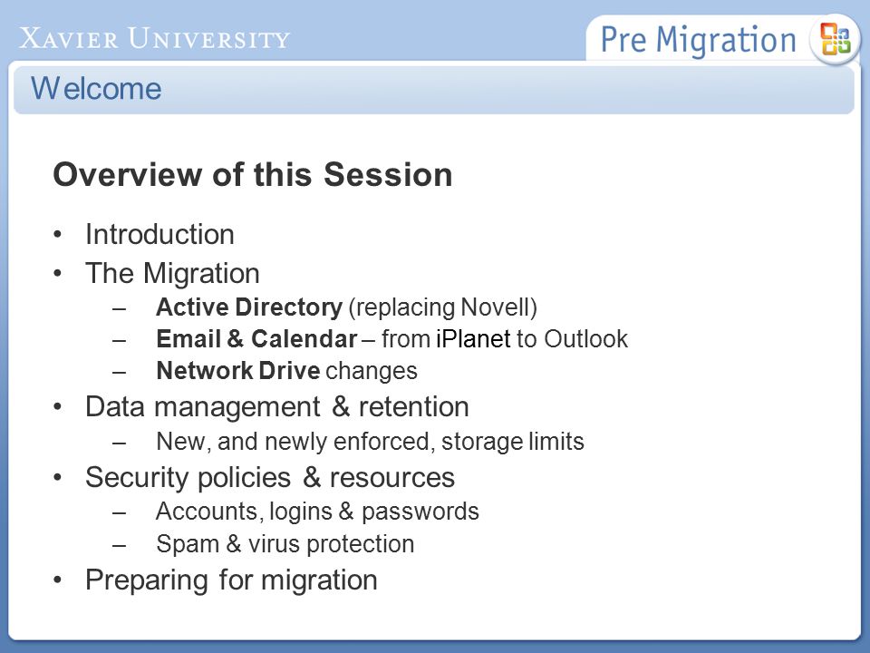 Welcome Overview of this Session Introduction The Migration –Active Directory (replacing Novell) – & Calendar – from iPlanet to Outlook –Network Drive changes Data management & retention –New, and newly enforced, storage limits Security policies & resources –Accounts, logins & passwords –Spam & virus protection Preparing for migration