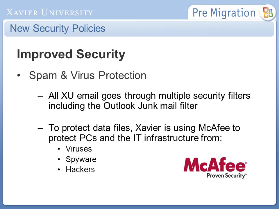 New Security Policies Improved Security Spam & Virus Protection –All XU  goes through multiple security filters including the Outlook Junk mail filter –To protect data files, Xavier is using McAfee to protect PCs and the IT infrastructure from: Viruses Spyware Hackers