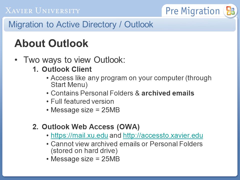Migration to Active Directory / Outlook About Outlook Two ways to view Outlook: 1.Outlook Client Access like any program on your computer (through Start Menu) Contains Personal Folders & archived  s Full featured version Message size = 25MB 2.Outlook Web Access (OWA)   and   Cannot view archived  s or Personal Folders (stored on hard drive) Message size = 25MB