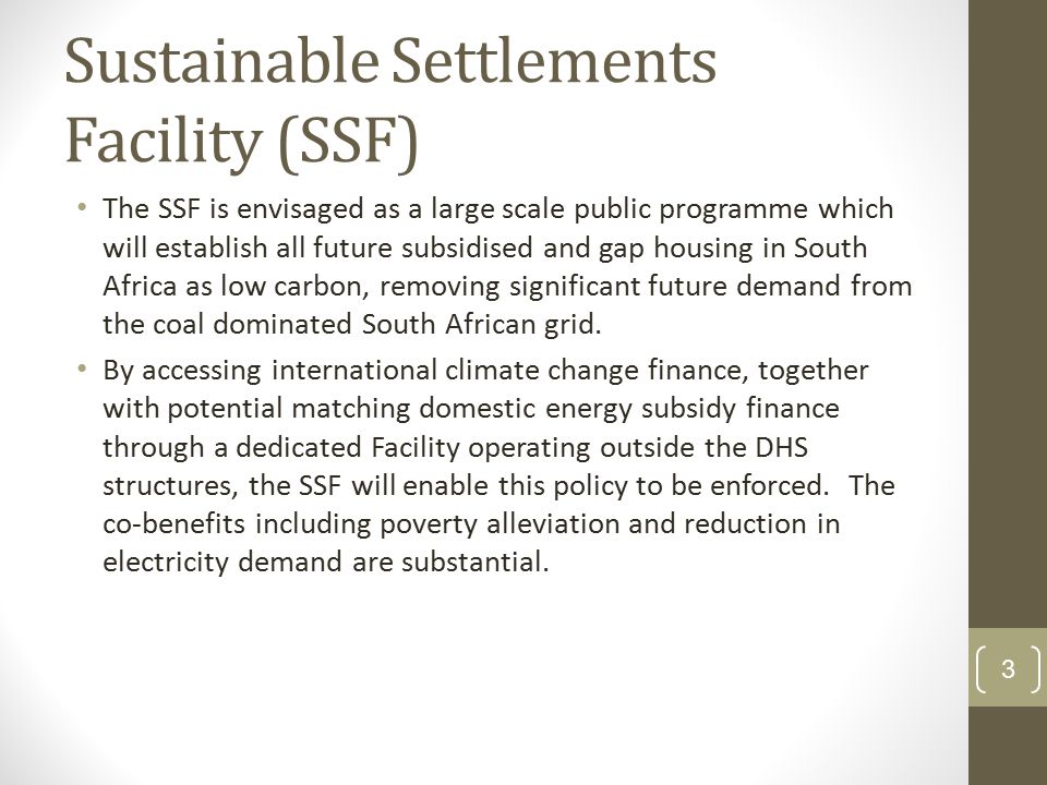 Sustainable Settlements Facility (SSF) The SSF is envisaged as a large scale public programme which will establish all future subsidised and gap housing in South Africa as low carbon, removing significant future demand from the coal dominated South African grid.