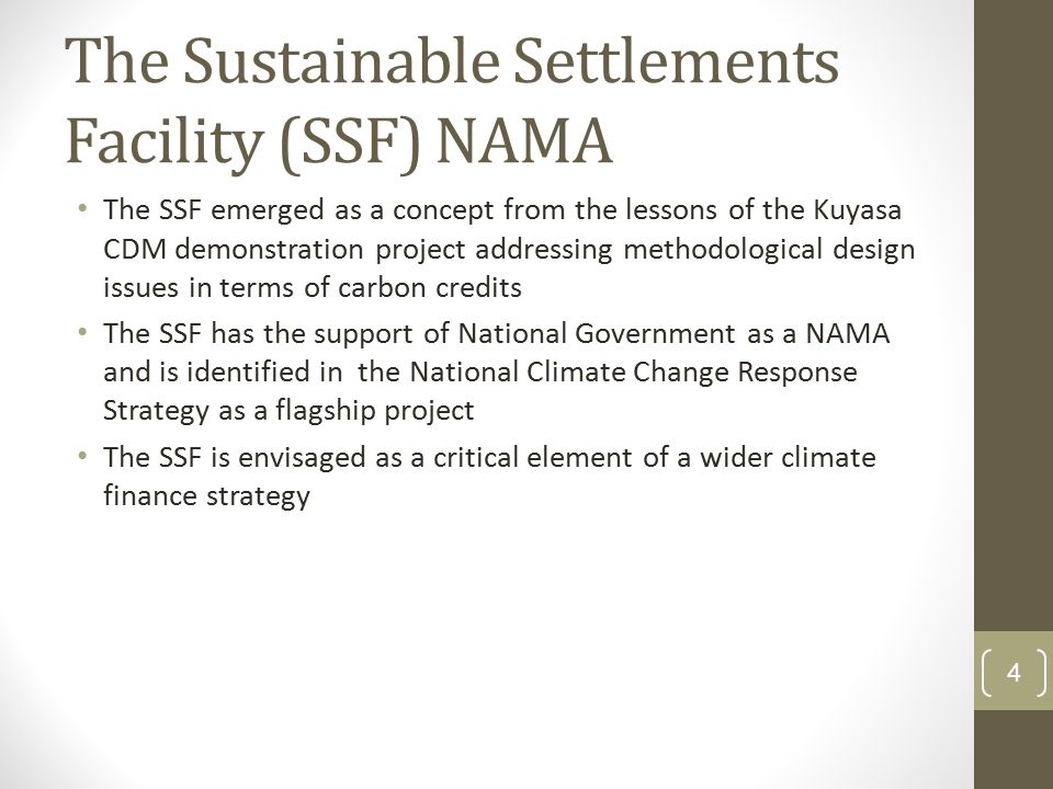The Sustainable Settlements Facility (SSF) NAMA The SSF emerged as a concept from the lessons of the Kuyasa CDM demonstration project addressing methodological design issues in terms of carbon credits The SSF has the support of National Government as a NAMA and is identified in the National Climate Change Response Strategy as a flagship project The SSF is envisaged as a critical element of a wider climate finance strategy 4
