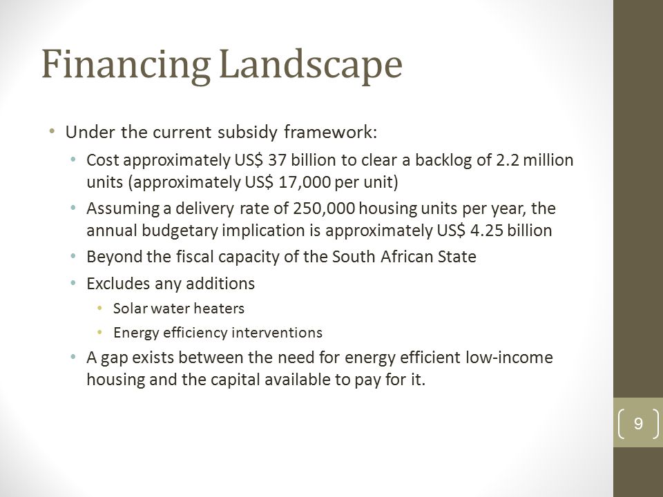 Financing Landscape Under the current subsidy framework: Cost approximately US$ 37 billion to clear a backlog of 2.2 million units (approximately US$ 17,000 per unit) Assuming a delivery rate of 250,000 housing units per year, the annual budgetary implication is approximately US$ 4.25 billion Beyond the fiscal capacity of the South African State Excludes any additions Solar water heaters Energy efficiency interventions A gap exists between the need for energy efficient low-income housing and the capital available to pay for it.