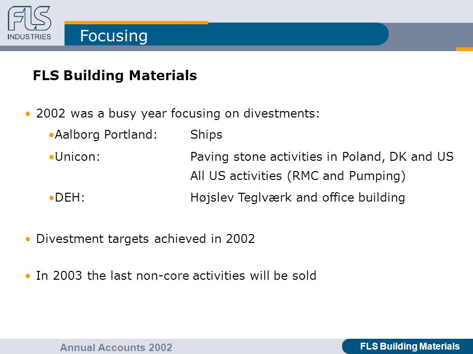 FLS Industries A/S Annual Accounts 2002 Focusing FLS Building Materials Annual Accounts 2002 FLS Building Materials 2002 was a busy year focusing on divestments: Aalborg Portland:Ships Unicon:Paving stone activities in Poland, DK and US All US activities (RMC and Pumping) DEH:Højslev Teglværk and office building Divestment targets achieved in 2002 In 2003 the last non-core activities will be sold
