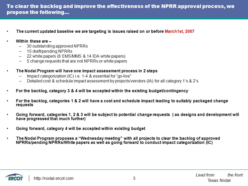 Lead from the front Texas Nodal   3 To clear the backlog and improve the effectiveness of the NPRR approval process, we propose the following… The current updated baseline we are targeting is issues raised on or before March1st, 2007 Within these are – –30 outstanding approved NPRRs –15 draft/pending NPRRs –22 white papers (8 EMS/MMS & 14 IDA white papers) –5 change requests that are not NPRRs or white papers The Nodal Program will have one impact assessment process in 2 steps –Impact categorization (IC) i.e.