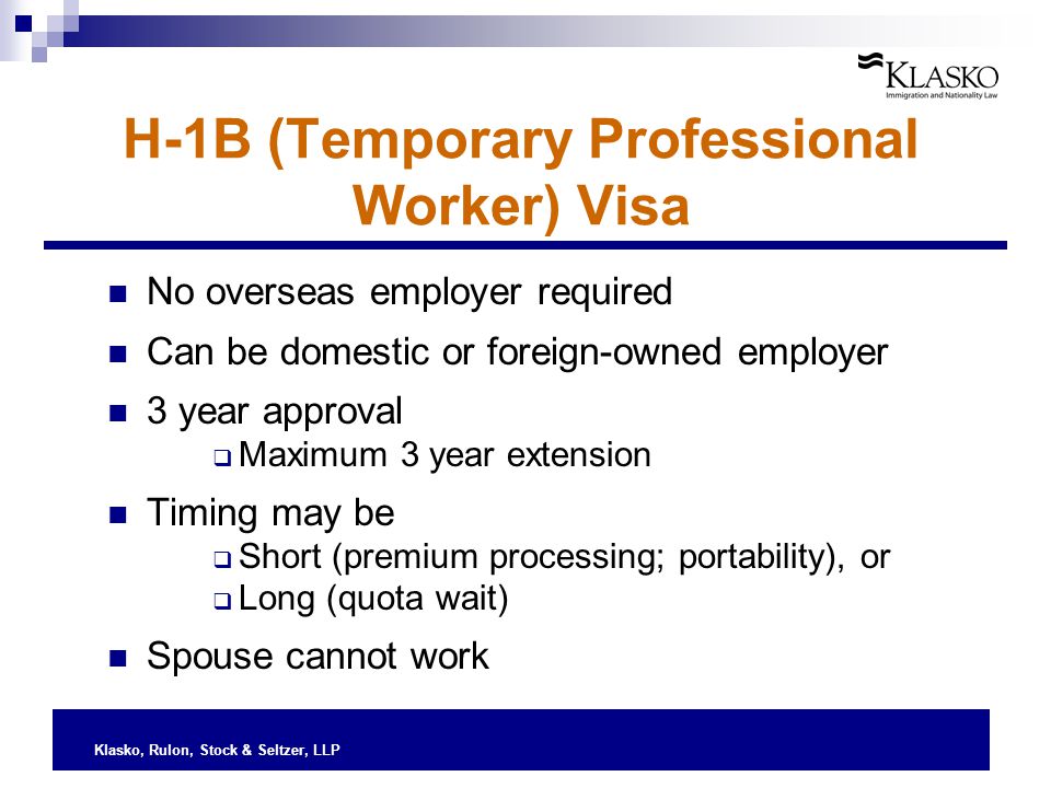 Klasko, Rulon, Stock & Seltzer, LLP H-1B (Temporary Professional Worker) Visa No overseas employer required Can be domestic or foreign-owned employer 3 year approval  Maximum 3 year extension Timing may be  Short (premium processing; portability), or  Long (quota wait) Spouse cannot work