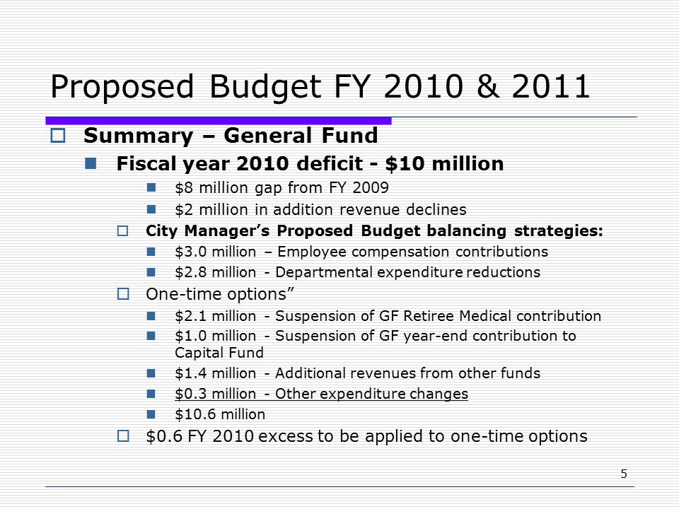 5 Proposed Budget FY 2010 & 2011  Summary – General Fund Fiscal year 2010 deficit - $10 million $8 million gap from FY 2009 $2 million in addition revenue declines  City Manager’s Proposed Budget balancing strategies: $3.0 million – Employee compensation contributions $2.8 million - Departmental expenditure reductions  One-time options $2.1 million - Suspension of GF Retiree Medical contribution $1.0 million - Suspension of GF year-end contribution to Capital Fund $1.4 million - Additional revenues from other funds $0.3 million - Other expenditure changes $10.6 million  $0.6 FY 2010 excess to be applied to one-time options