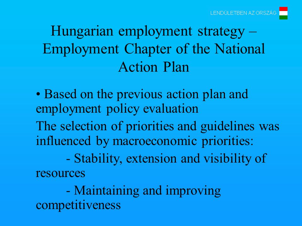 Hungarian employment strategy – Employment Chapter of the National Action Plan Based on the previous action plan and employment policy evaluation The selection of priorities and guidelines was influenced by macroeconomic priorities: - Stability, extension and visibility of resources - Maintaining and improving competitiveness