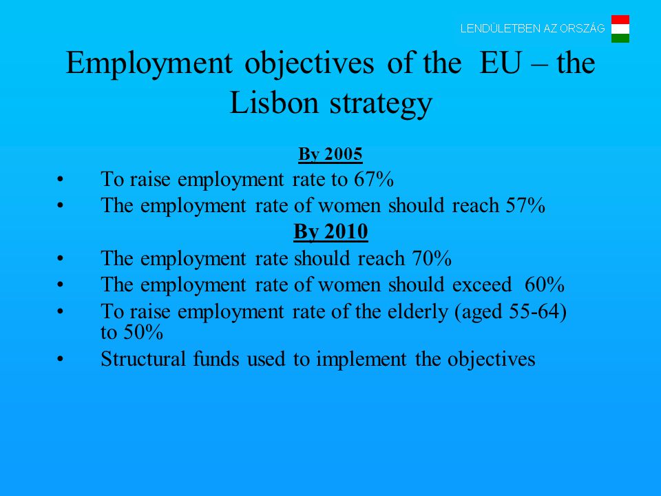 Employment objectives of the EU – the Lisbon strategy By 2005 To raise employment rate to 67% The employment rate of women should reach 57% By 2010 The employment rate should reach 70% The employment rate of women should exceed 60% To raise employment rate of the elderly (aged 55-64) to 50% Structural funds used to implement the objectives