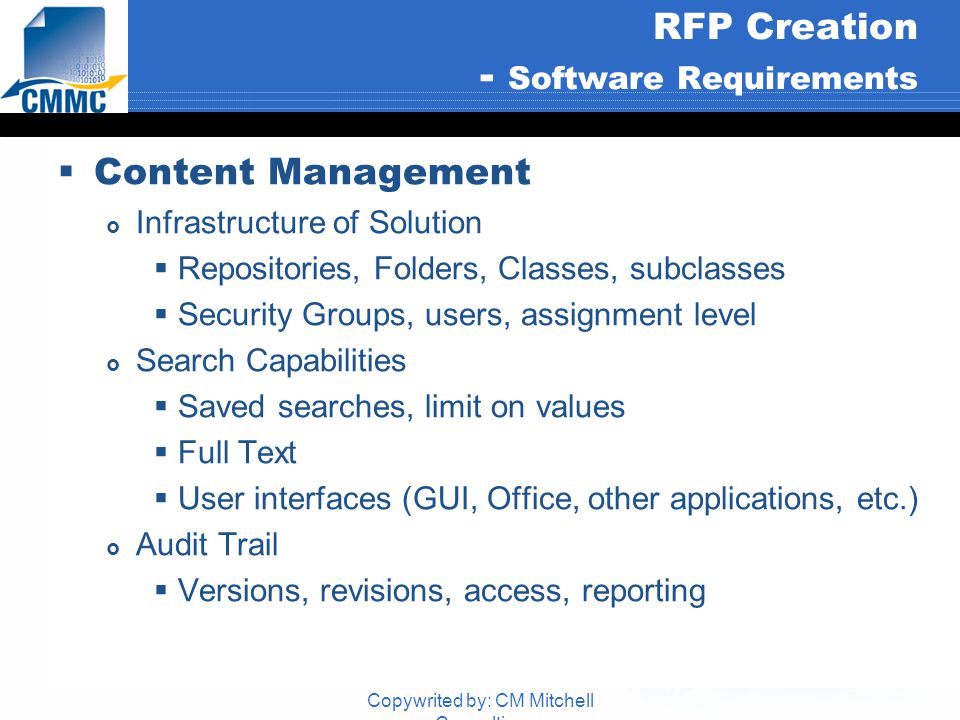 Copywrited by: CM Mitchell Consulting RFP Creation - Software Requirements  Content Management  Infrastructure of Solution  Repositories, Folders, Classes, subclasses  Security Groups, users, assignment level  Search Capabilities  Saved searches, limit on values  Full Text  User interfaces (GUI, Office, other applications, etc.)  Audit Trail  Versions, revisions, access, reporting