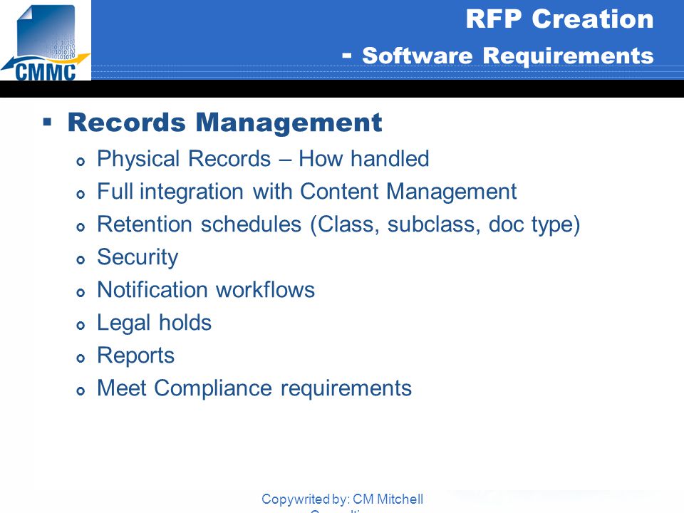 Copywrited by: CM Mitchell Consulting RFP Creation - Software Requirements  Records Management  Physical Records – How handled  Full integration with Content Management  Retention schedules (Class, subclass, doc type)  Security  Notification workflows  Legal holds  Reports  Meet Compliance requirements