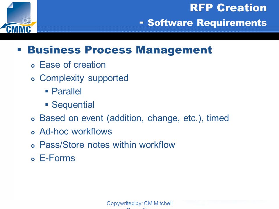 Copywrited by: CM Mitchell Consulting RFP Creation - Software Requirements  Business Process Management  Ease of creation  Complexity supported  Parallel  Sequential  Based on event (addition, change, etc.), timed  Ad-hoc workflows  Pass/Store notes within workflow  E-Forms