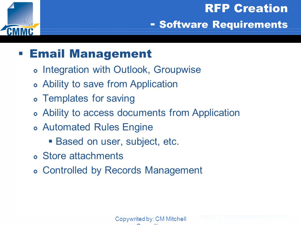 Copywrited by: CM Mitchell Consulting RFP Creation - Software Requirements   Management  Integration with Outlook, Groupwise  Ability to save from Application  Templates for saving  Ability to access documents from Application  Automated Rules Engine  Based on user, subject, etc.
