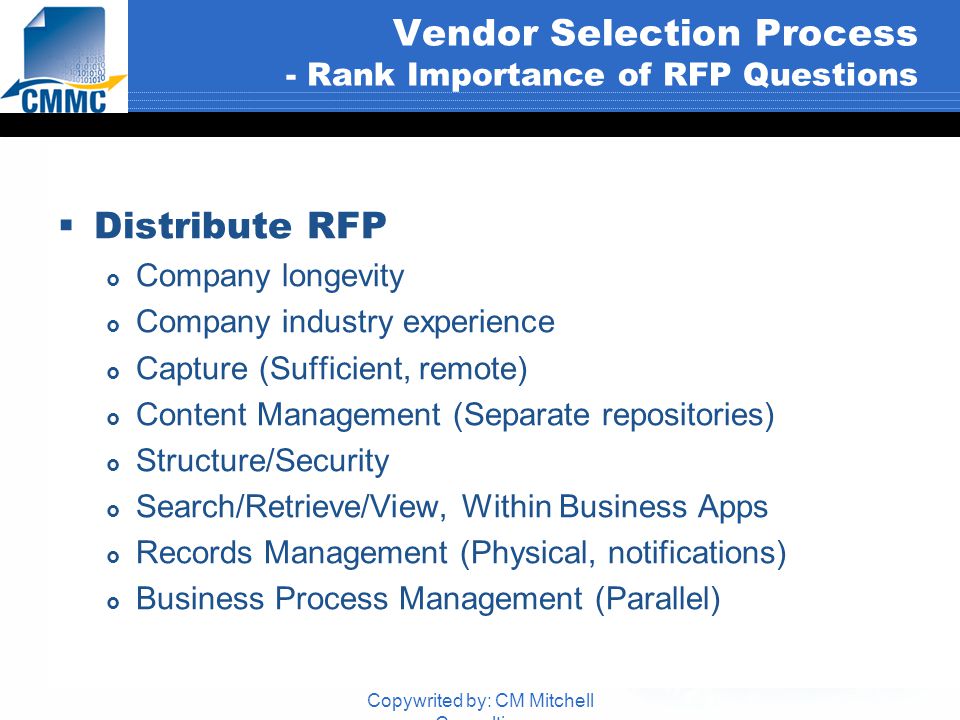 Copywrited by: CM Mitchell Consulting Vendor Selection Process - Rank Importance of RFP Questions  Distribute RFP  Company longevity  Company industry experience  Capture (Sufficient, remote)  Content Management (Separate repositories)  Structure/Security  Search/Retrieve/View, Within Business Apps  Records Management (Physical, notifications)  Business Process Management (Parallel)