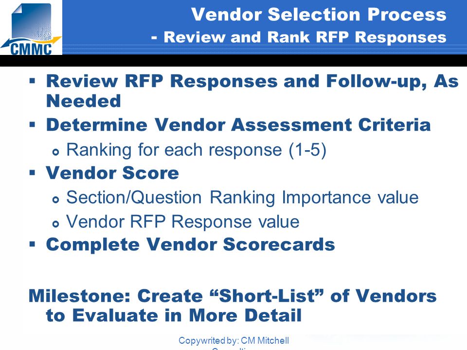Copywrited by: CM Mitchell Consulting Vendor Selection Process - Review and Rank RFP Responses  Review RFP Responses and Follow-up, As Needed  Determine Vendor Assessment Criteria  Ranking for each response (1-5)  Vendor Score  Section/Question Ranking Importance value  Vendor RFP Response value  Complete Vendor Scorecards Milestone: Create Short-List of Vendors to Evaluate in More Detail