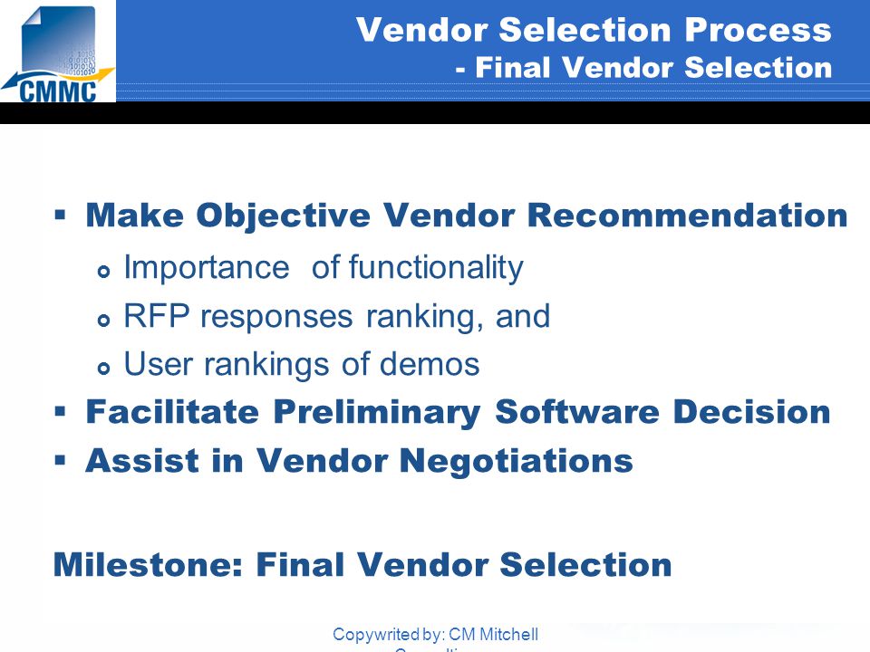 Copywrited by: CM Mitchell Consulting Vendor Selection Process - Final Vendor Selection  Make Objective Vendor Recommendation  Importance of functionality  RFP responses ranking, and  User rankings of demos  Facilitate Preliminary Software Decision  Assist in Vendor Negotiations Milestone: Final Vendor Selection