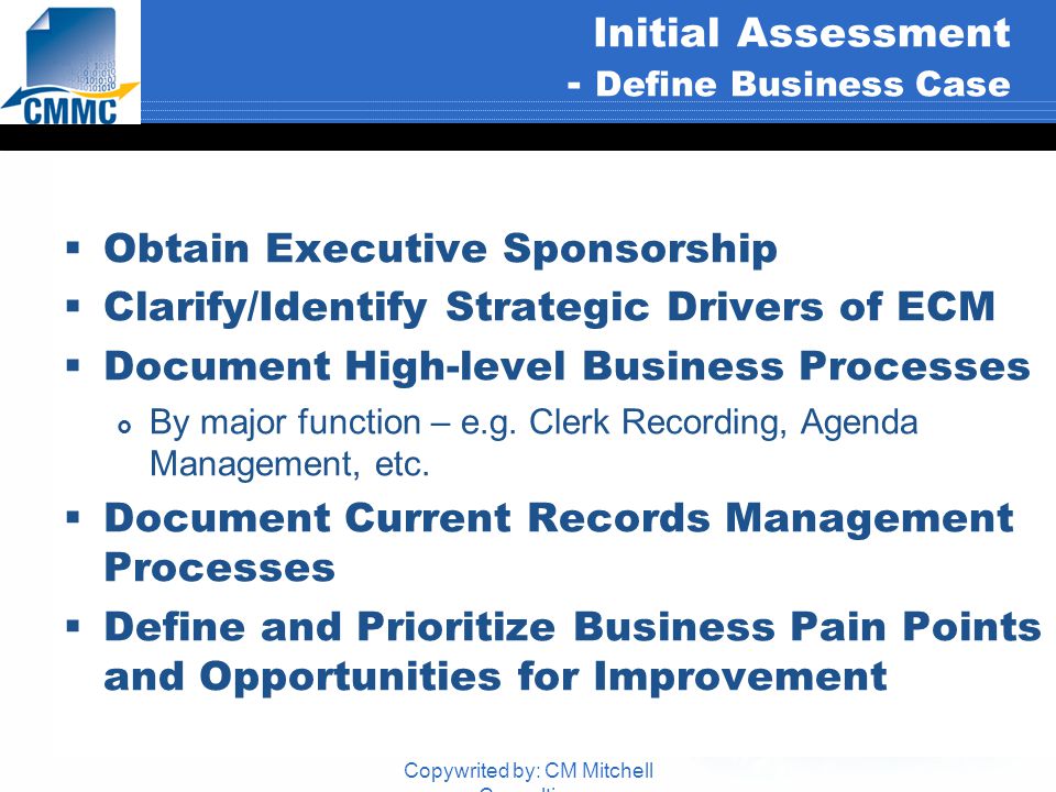 Copywrited by: CM Mitchell Consulting Initial Assessment - Define Business Case  Obtain Executive Sponsorship  Clarify/Identify Strategic Drivers of ECM  Document High-level Business Processes  By major function – e.g.