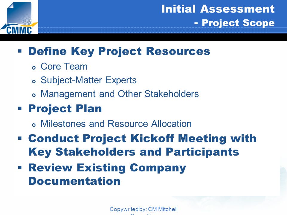 Copywrited by: CM Mitchell Consulting Initial Assessment - Project Scope  Define Key Project Resources  Core Team  Subject-Matter Experts  Management and Other Stakeholders  Project Plan  Milestones and Resource Allocation  Conduct Project Kickoff Meeting with Key Stakeholders and Participants  Review Existing Company Documentation