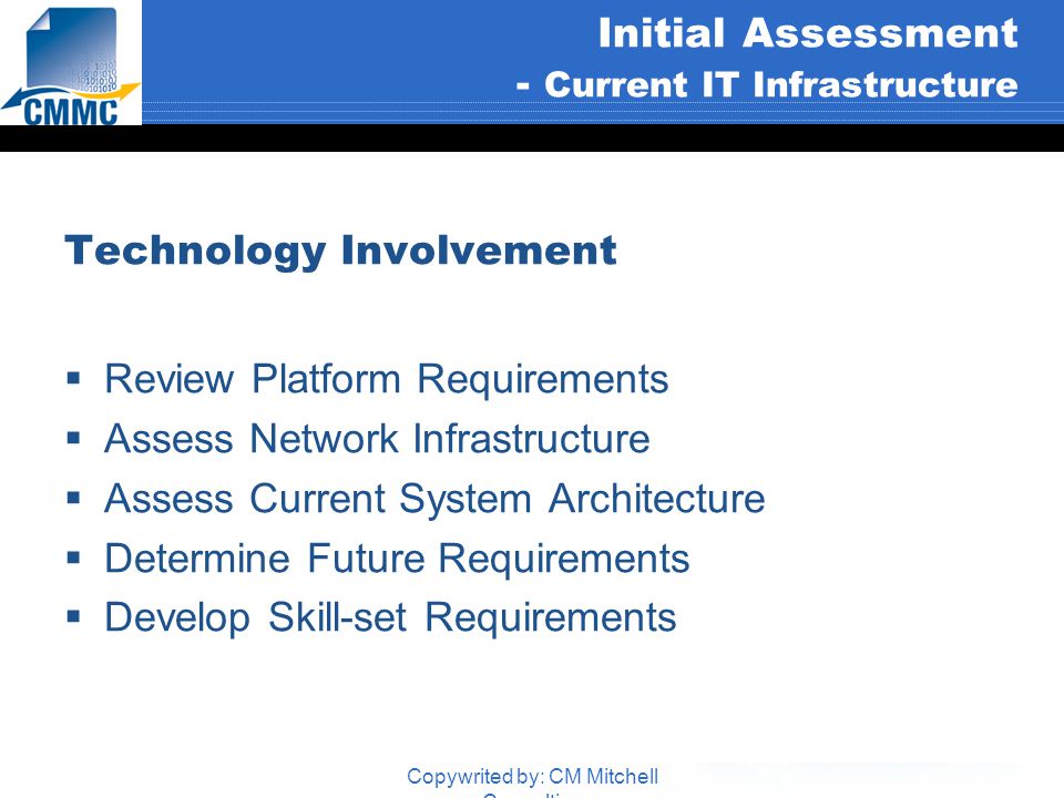 Copywrited by: CM Mitchell Consulting Initial Assessment - Current IT Infrastructure Technology Involvement  Review Platform Requirements  Assess Network Infrastructure  Assess Current System Architecture  Determine Future Requirements  Develop Skill-set Requirements