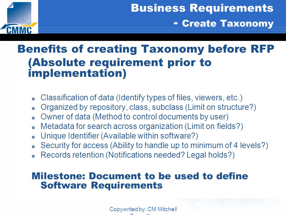 Copywrited by: CM Mitchell Consulting Business Requirements - Create Taxonomy Benefits of creating Taxonomy before RFP (Absolute requirement prior to implementation)  Classification of data (Identify types of files, viewers, etc.)  Organized by repository, class, subclass (Limit on structure )  Owner of data (Method to control documents by user)  Metadata for search across organization (Limit on fields )  Unique Identifier (Available within software )  Security for access (Ability to handle up to minimum of 4 levels )  Records retention (Notifications needed.