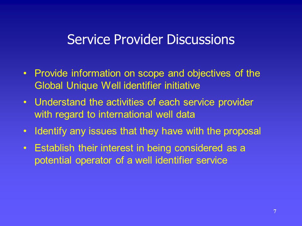 7 Service Provider Discussions Provide information on scope and objectives of the Global Unique Well identifier initiative Understand the activities of each service provider with regard to international well data Identify any issues that they have with the proposal Establish their interest in being considered as a potential operator of a well identifier service