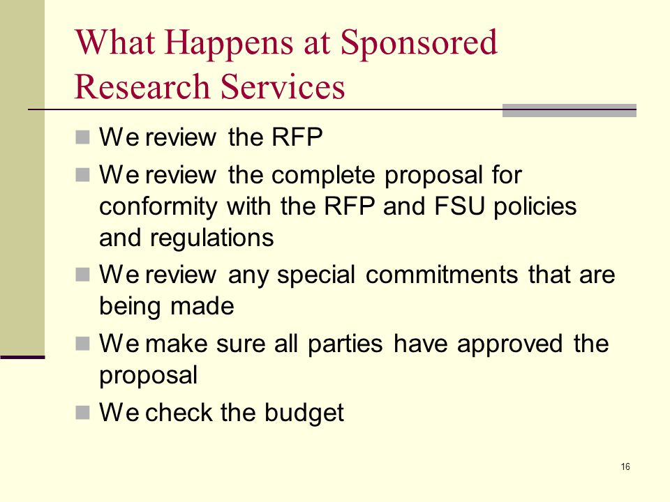 What Happens at Sponsored Research Services We review the RFP We review the complete proposal for conformity with the RFP and FSU policies and regulations We review any special commitments that are being made We make sure all parties have approved the proposal We check the budget 16