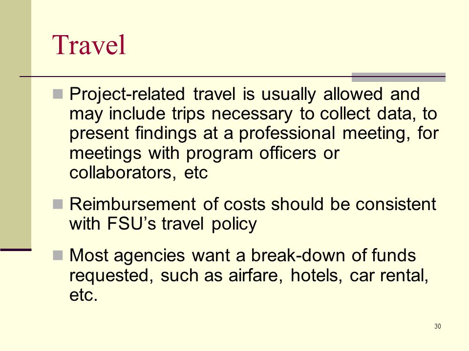 Travel Project-related travel is usually allowed and may include trips necessary to collect data, to present findings at a professional meeting, for meetings with program officers or collaborators, etc Reimbursement of costs should be consistent with FSU’s travel policy Most agencies want a break-down of funds requested, such as airfare, hotels, car rental, etc.