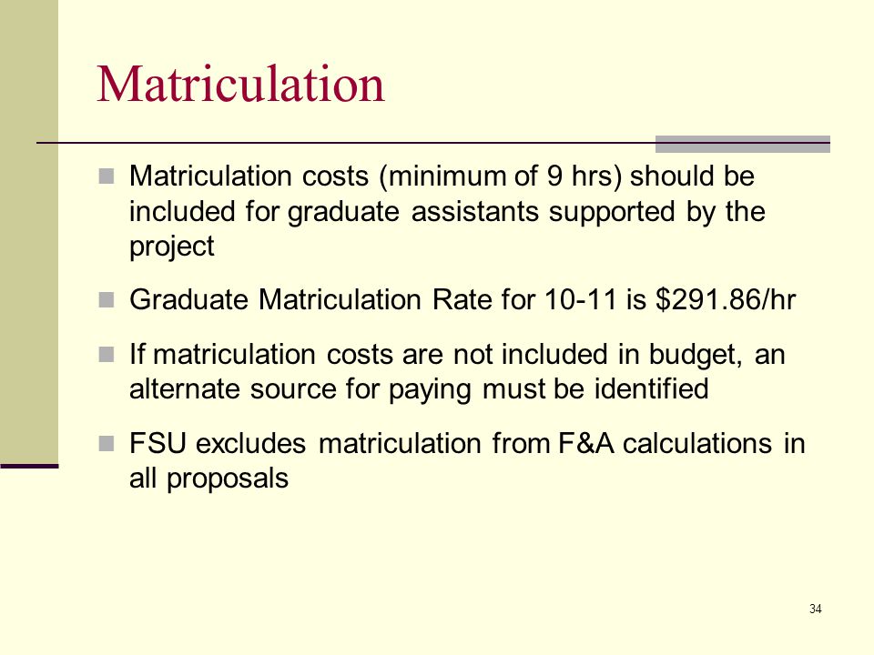 Matriculation Matriculation costs (minimum of 9 hrs) should be included for graduate assistants supported by the project Graduate Matriculation Rate for is $291.86/hr If matriculation costs are not included in budget, an alternate source for paying must be identified FSU excludes matriculation from F&A calculations in all proposals 34