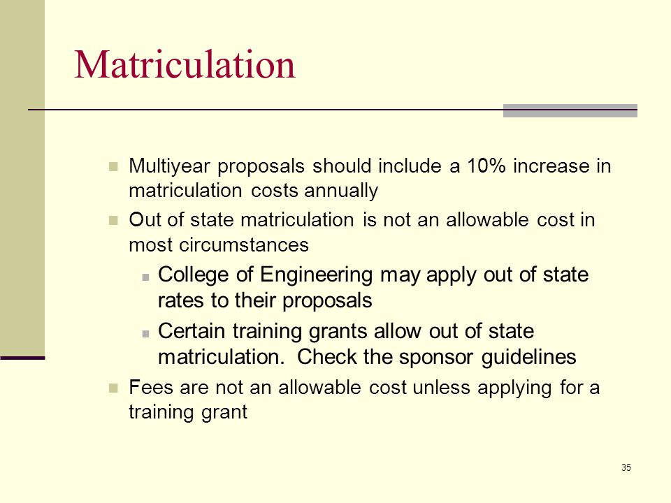 Matriculation Multiyear proposals should include a 10% increase in matriculation costs annually Out of state matriculation is not an allowable cost in most circumstances College of Engineering may apply out of state rates to their proposals Certain training grants allow out of state matriculation.
