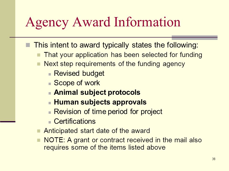 Agency Award Information This intent to award typically states the following: That your application has been selected for funding Next step requirements of the funding agency Revised budget Scope of work Animal subject protocols Human subjects approvals Revision of time period for project Certifications Anticipated start date of the award NOTE: A grant or contract received in the mail also requires some of the items listed above 38