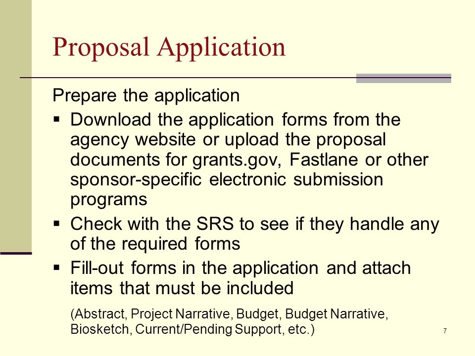 Proposal Application Prepare the application  Download the application forms from the agency website or upload the proposal documents for grants.gov, Fastlane or other sponsor-specific electronic submission programs  Check with the SRS to see if they handle any of the required forms  Fill-out forms in the application and attach items that must be included (Abstract, Project Narrative, Budget, Budget Narrative, Biosketch, Current/Pending Support, etc.) 7