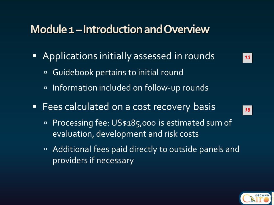 Module 1 – Introduction and Overview  Applications initially assessed in rounds  Guidebook pertains to initial round  Information included on follow-up rounds  Fees calculated on a cost recovery basis  Processing fee: US$185,000 is estimated sum of evaluation, development and risk costs  Additional fees paid directly to outside panels and providers if necessary 17