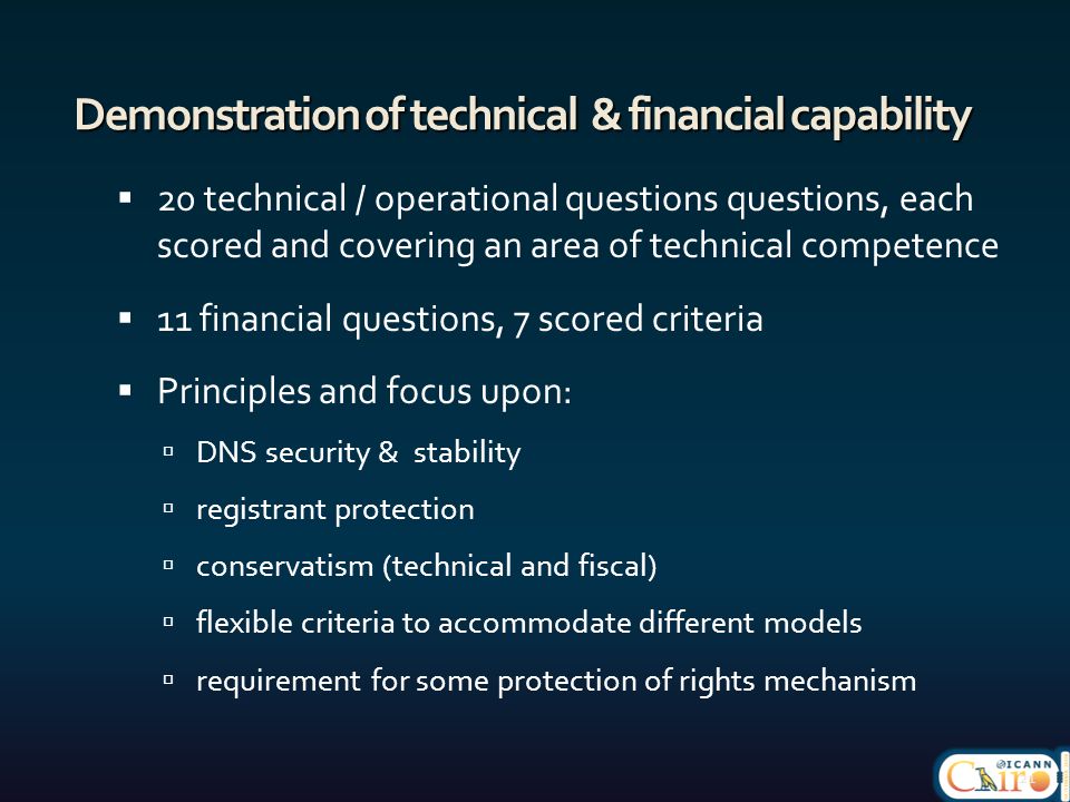 Demonstration of technical & financial capability  20 technical / operational questions questions, each scored and covering an area of technical competence  11 financial questions, 7 scored criteria  Principles and focus upon:  DNS security & stability  registrant protection  conservatism (technical and fiscal)  flexible criteria to accommodate different models  requirement for some protection of rights mechanism 21